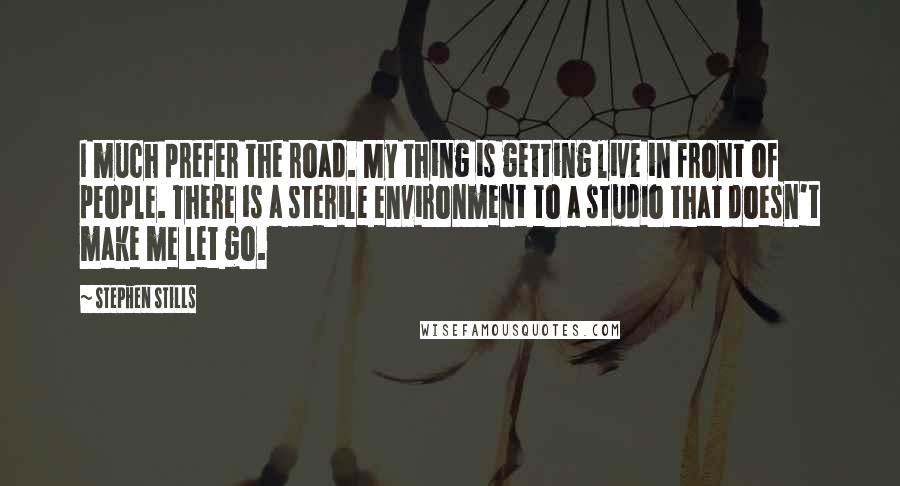 Stephen Stills Quotes: I much prefer the road. My thing is getting live in front of people. There is a sterile environment to a studio that doesn't make me let go.