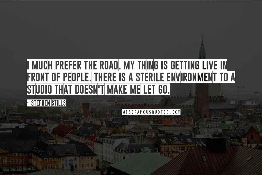 Stephen Stills Quotes: I much prefer the road. My thing is getting live in front of people. There is a sterile environment to a studio that doesn't make me let go.