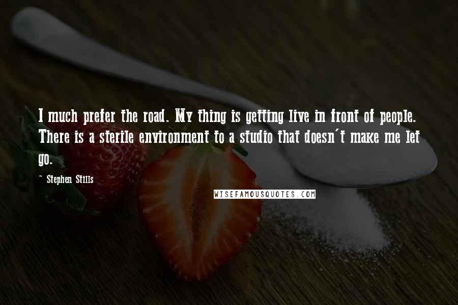 Stephen Stills Quotes: I much prefer the road. My thing is getting live in front of people. There is a sterile environment to a studio that doesn't make me let go.