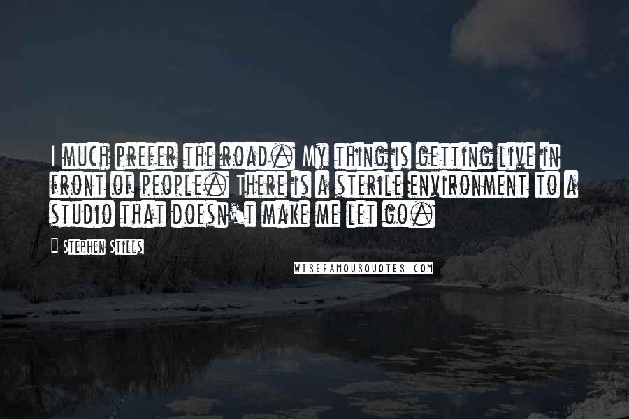 Stephen Stills Quotes: I much prefer the road. My thing is getting live in front of people. There is a sterile environment to a studio that doesn't make me let go.