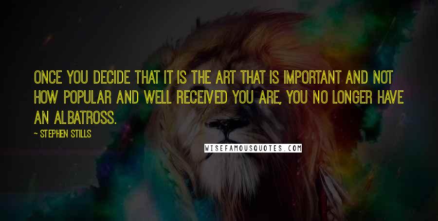 Stephen Stills Quotes: Once you decide that it is the art that is important and not how popular and well received you are, you no longer have an albatross.