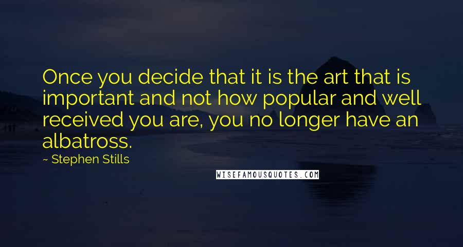 Stephen Stills Quotes: Once you decide that it is the art that is important and not how popular and well received you are, you no longer have an albatross.