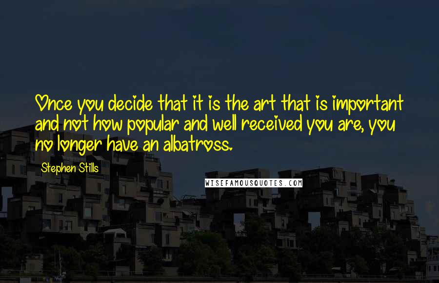 Stephen Stills Quotes: Once you decide that it is the art that is important and not how popular and well received you are, you no longer have an albatross.