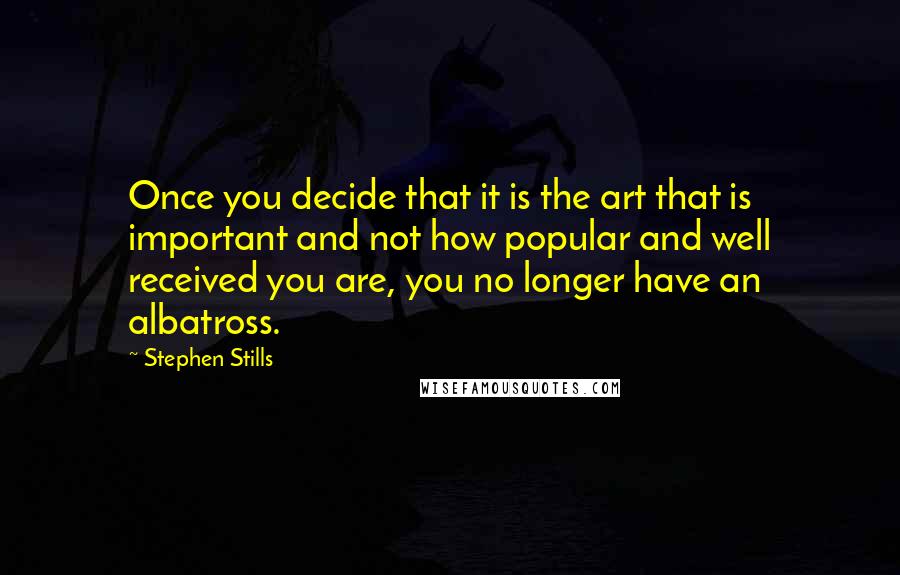 Stephen Stills Quotes: Once you decide that it is the art that is important and not how popular and well received you are, you no longer have an albatross.