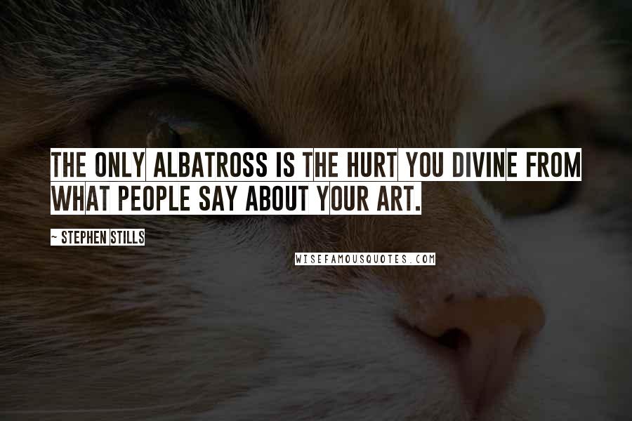 Stephen Stills Quotes: The only albatross is the hurt you divine from what people say about your art.