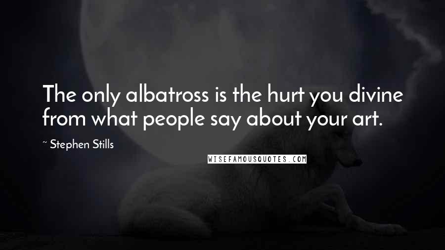 Stephen Stills Quotes: The only albatross is the hurt you divine from what people say about your art.