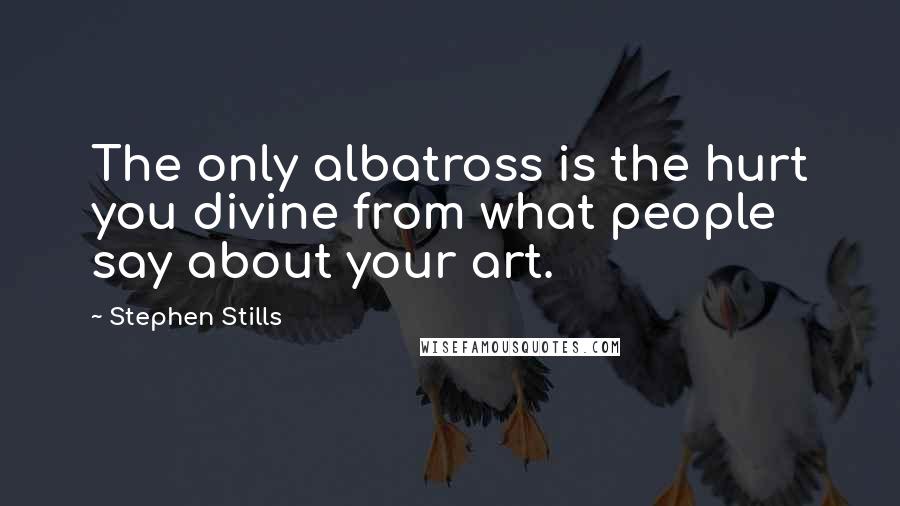 Stephen Stills Quotes: The only albatross is the hurt you divine from what people say about your art.