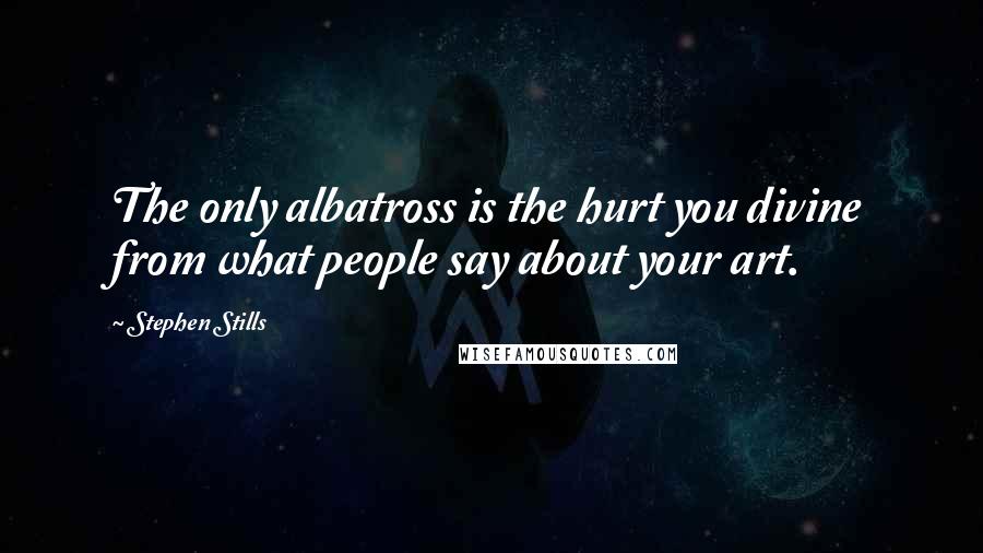 Stephen Stills Quotes: The only albatross is the hurt you divine from what people say about your art.