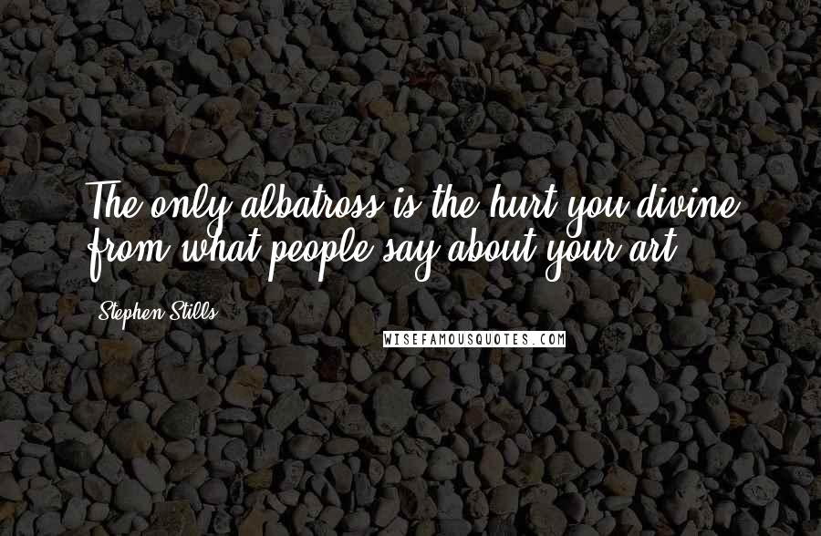 Stephen Stills Quotes: The only albatross is the hurt you divine from what people say about your art.