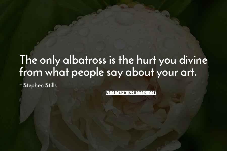 Stephen Stills Quotes: The only albatross is the hurt you divine from what people say about your art.