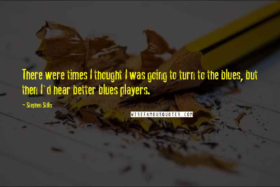 Stephen Stills Quotes: There were times I thought I was going to turn to the blues, but then I'd hear better blues players.