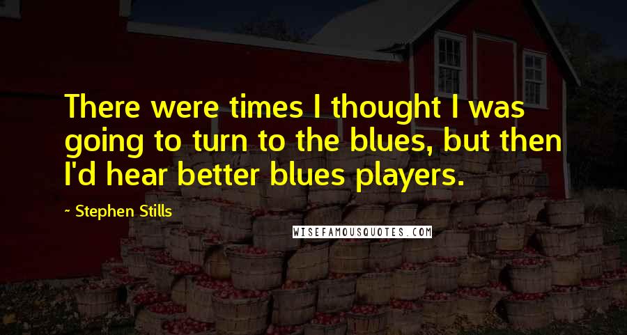 Stephen Stills Quotes: There were times I thought I was going to turn to the blues, but then I'd hear better blues players.