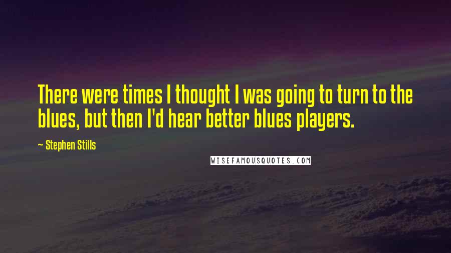 Stephen Stills Quotes: There were times I thought I was going to turn to the blues, but then I'd hear better blues players.