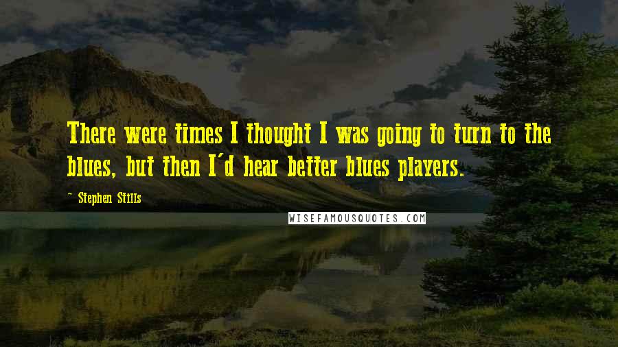 Stephen Stills Quotes: There were times I thought I was going to turn to the blues, but then I'd hear better blues players.