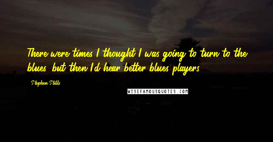 Stephen Stills Quotes: There were times I thought I was going to turn to the blues, but then I'd hear better blues players.