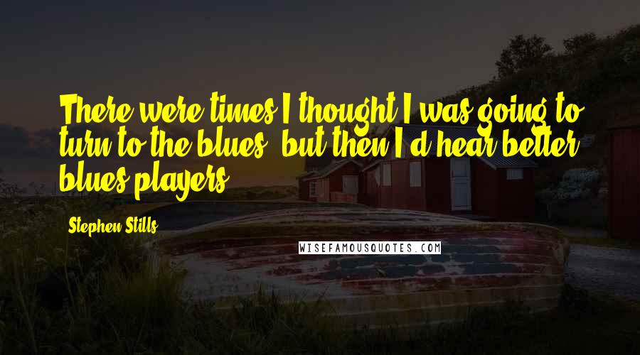 Stephen Stills Quotes: There were times I thought I was going to turn to the blues, but then I'd hear better blues players.