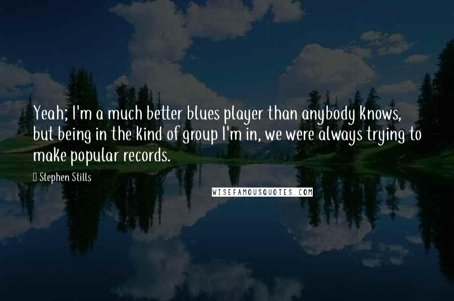 Stephen Stills Quotes: Yeah; I'm a much better blues player than anybody knows, but being in the kind of group I'm in, we were always trying to make popular records.