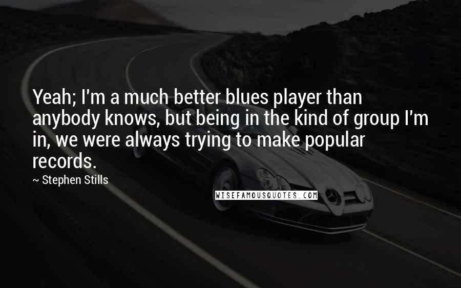 Stephen Stills Quotes: Yeah; I'm a much better blues player than anybody knows, but being in the kind of group I'm in, we were always trying to make popular records.