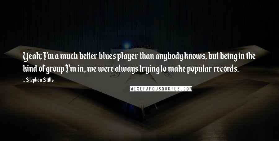 Stephen Stills Quotes: Yeah; I'm a much better blues player than anybody knows, but being in the kind of group I'm in, we were always trying to make popular records.