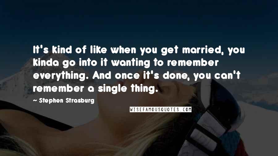 Stephen Strasburg Quotes: It's kind of like when you get married, you kinda go into it wanting to remember everything. And once it's done, you can't remember a single thing.