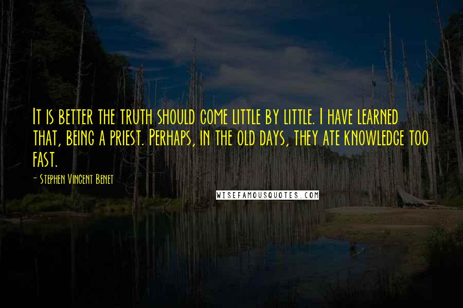 Stephen Vincent Benet Quotes: It is better the truth should come little by little. I have learned that, being a priest. Perhaps, in the old days, they ate knowledge too fast.