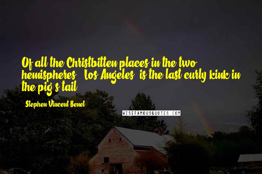 Stephen Vincent Benet Quotes: Of all the Christbitten places in the two hemispheres, (Los Angeles) is the last curly kink in the pig's tail.