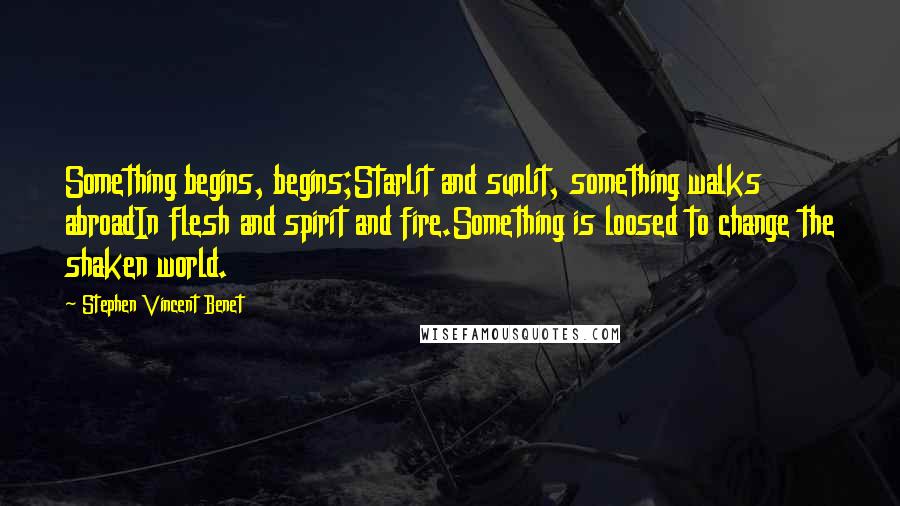 Stephen Vincent Benet Quotes: Something begins, begins;Starlit and sunlit, something walks abroadIn flesh and spirit and fire.Something is loosed to change the shaken world.