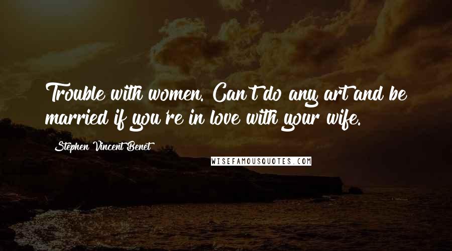 Stephen Vincent Benet Quotes: Trouble with women. Can't do any art and be married if you're in love with your wife.