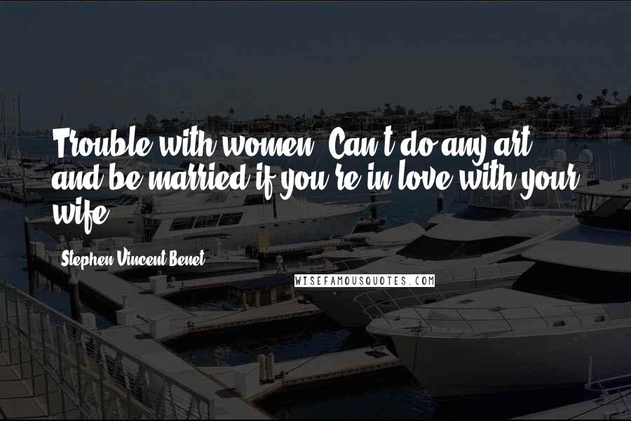 Stephen Vincent Benet Quotes: Trouble with women. Can't do any art and be married if you're in love with your wife.