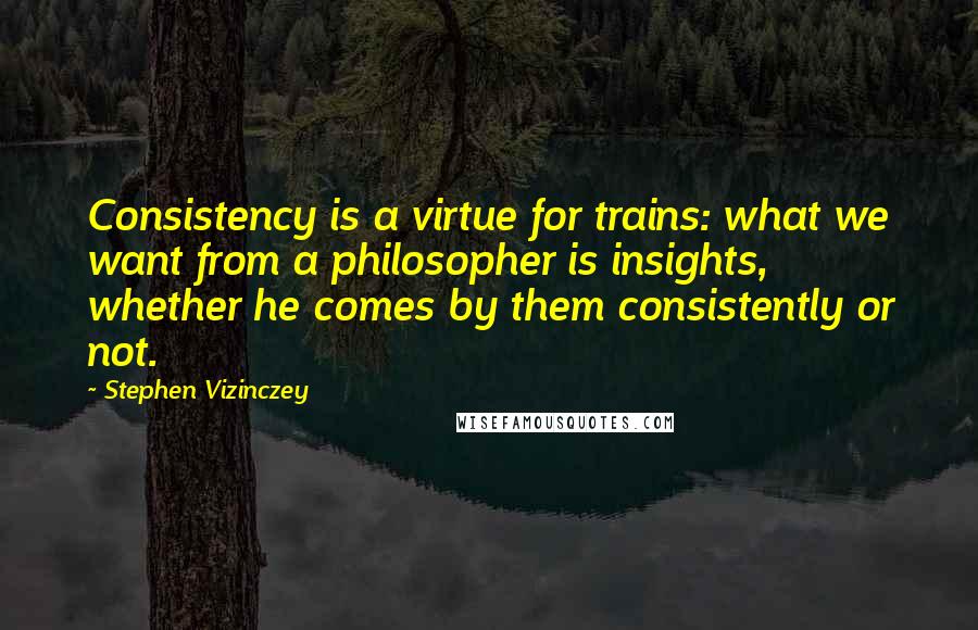 Stephen Vizinczey Quotes: Consistency is a virtue for trains: what we want from a philosopher is insights, whether he comes by them consistently or not.