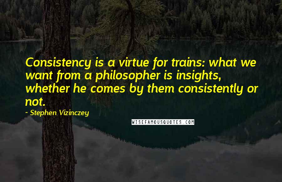 Stephen Vizinczey Quotes: Consistency is a virtue for trains: what we want from a philosopher is insights, whether he comes by them consistently or not.