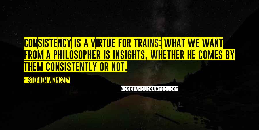 Stephen Vizinczey Quotes: Consistency is a virtue for trains: what we want from a philosopher is insights, whether he comes by them consistently or not.