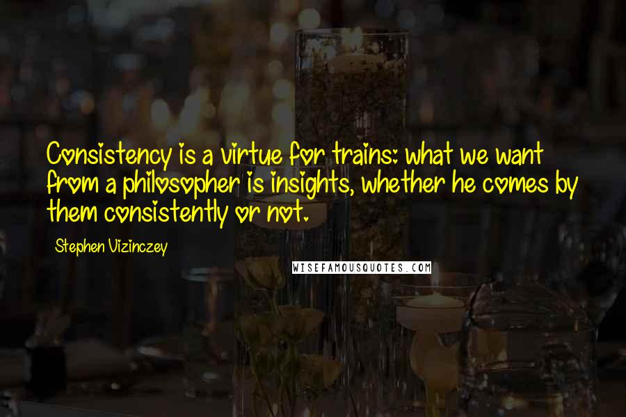 Stephen Vizinczey Quotes: Consistency is a virtue for trains: what we want from a philosopher is insights, whether he comes by them consistently or not.