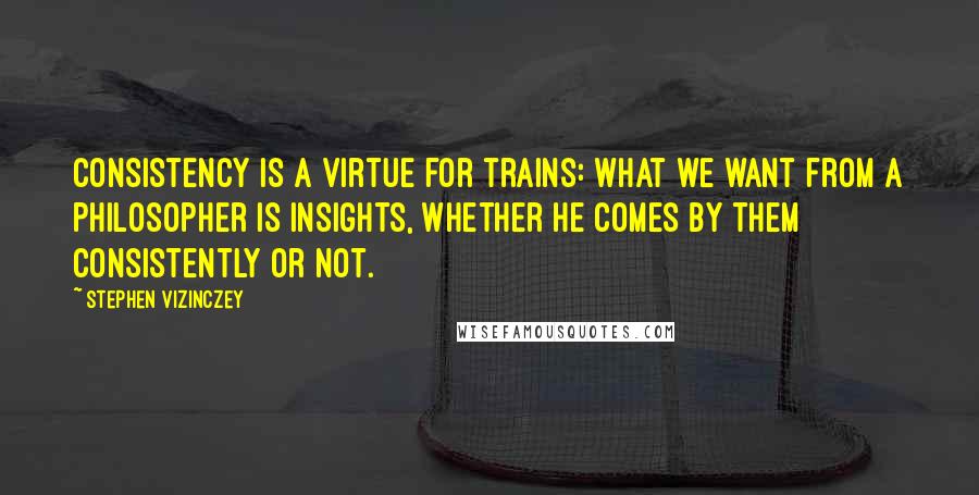 Stephen Vizinczey Quotes: Consistency is a virtue for trains: what we want from a philosopher is insights, whether he comes by them consistently or not.