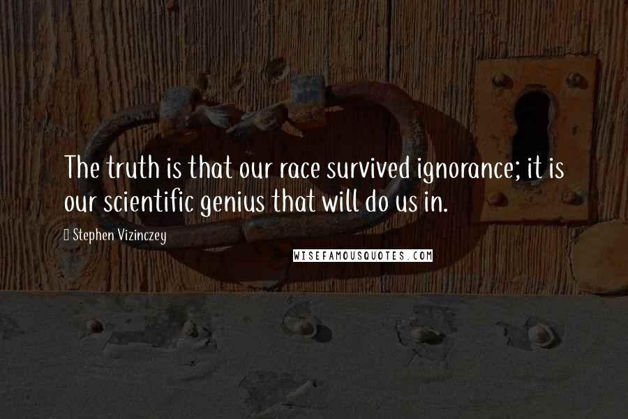 Stephen Vizinczey Quotes: The truth is that our race survived ignorance; it is our scientific genius that will do us in.