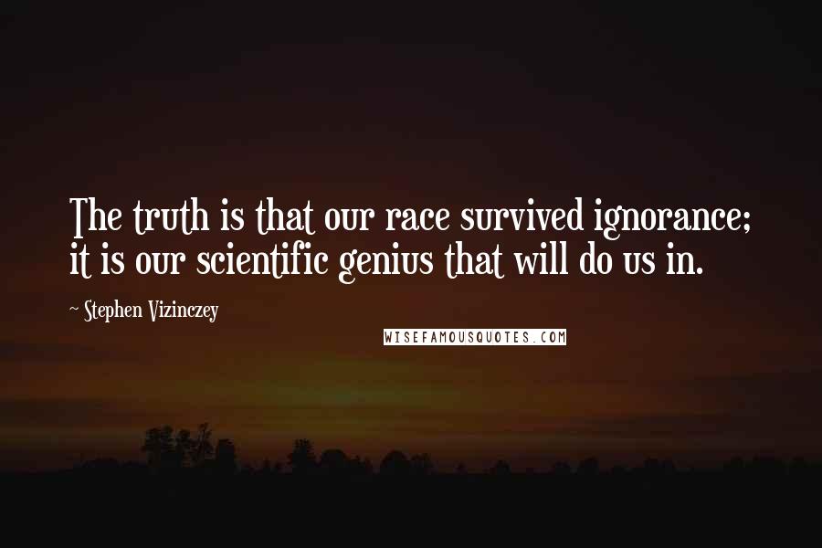 Stephen Vizinczey Quotes: The truth is that our race survived ignorance; it is our scientific genius that will do us in.
