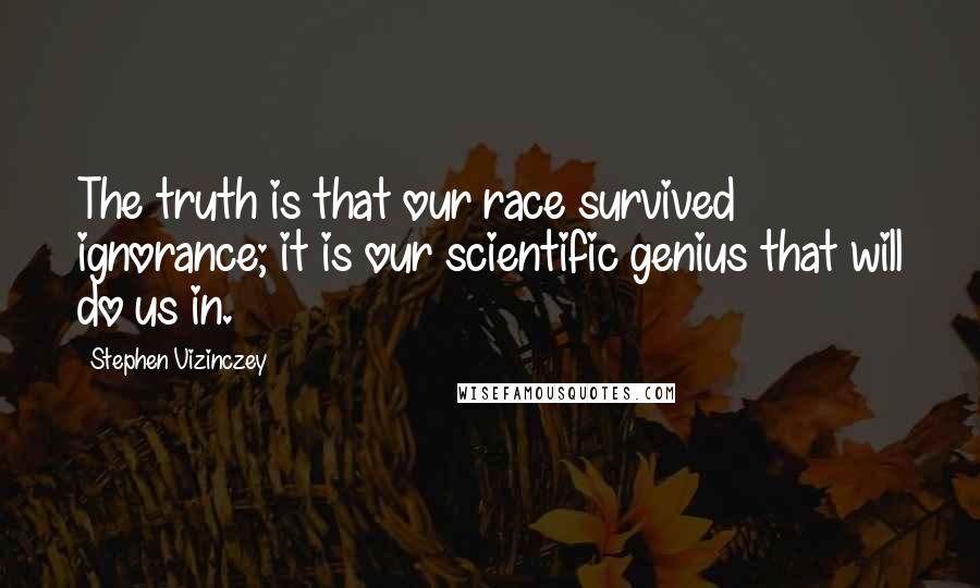 Stephen Vizinczey Quotes: The truth is that our race survived ignorance; it is our scientific genius that will do us in.