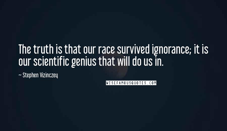 Stephen Vizinczey Quotes: The truth is that our race survived ignorance; it is our scientific genius that will do us in.