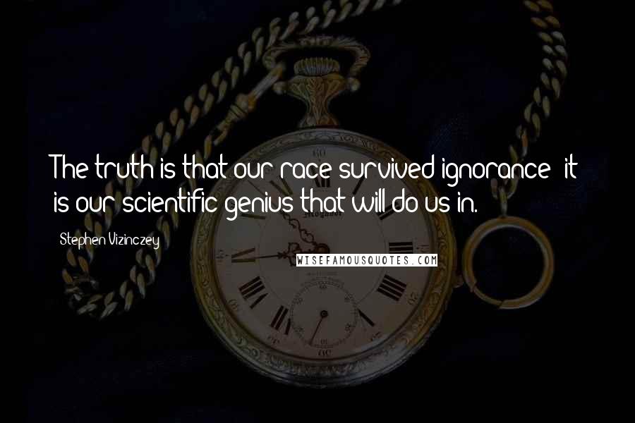 Stephen Vizinczey Quotes: The truth is that our race survived ignorance; it is our scientific genius that will do us in.