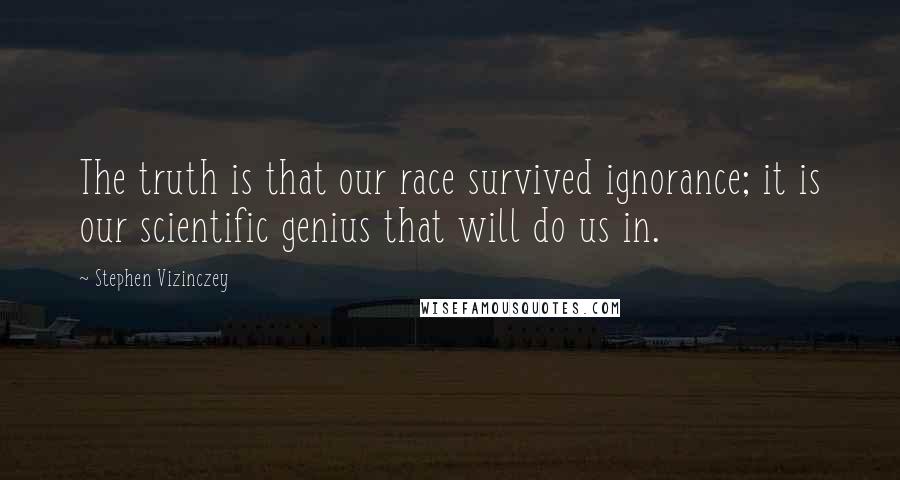 Stephen Vizinczey Quotes: The truth is that our race survived ignorance; it is our scientific genius that will do us in.