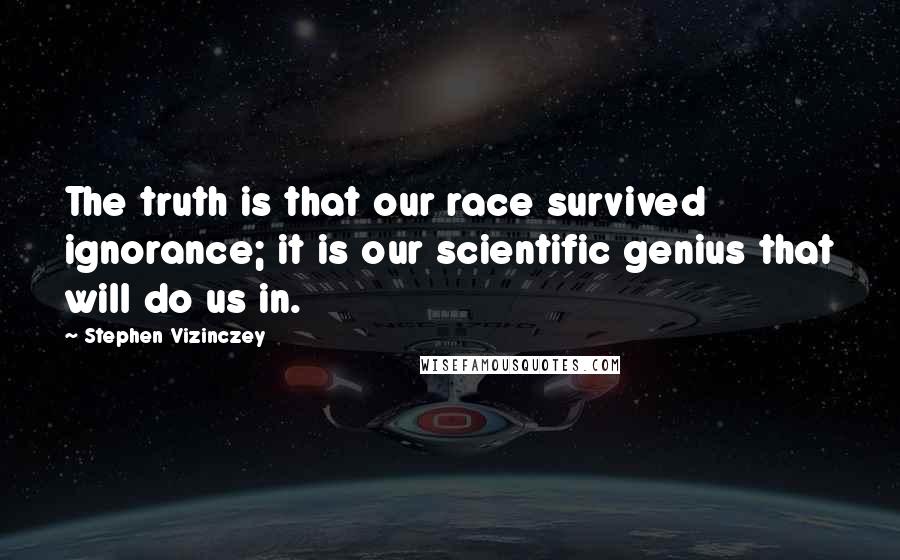 Stephen Vizinczey Quotes: The truth is that our race survived ignorance; it is our scientific genius that will do us in.