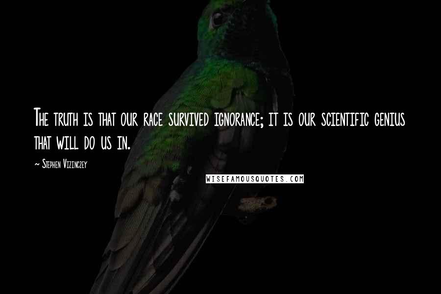 Stephen Vizinczey Quotes: The truth is that our race survived ignorance; it is our scientific genius that will do us in.