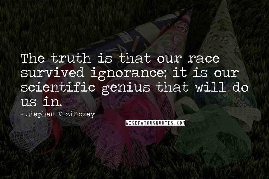 Stephen Vizinczey Quotes: The truth is that our race survived ignorance; it is our scientific genius that will do us in.