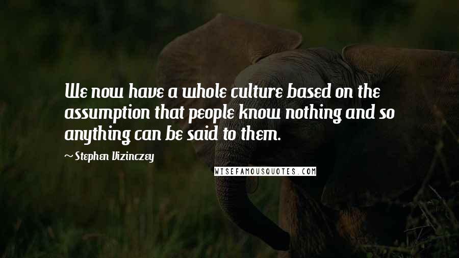 Stephen Vizinczey Quotes: We now have a whole culture based on the assumption that people know nothing and so anything can be said to them.