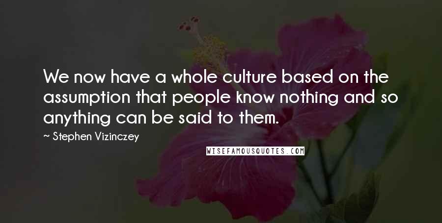 Stephen Vizinczey Quotes: We now have a whole culture based on the assumption that people know nothing and so anything can be said to them.