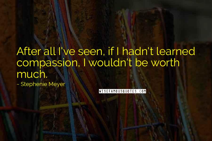 Stephenie Meyer Quotes: After all I've seen, if I hadn't learned compassion, I wouldn't be worth much.