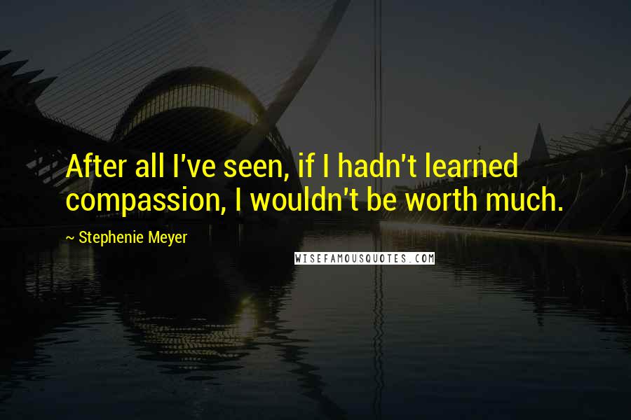 Stephenie Meyer Quotes: After all I've seen, if I hadn't learned compassion, I wouldn't be worth much.