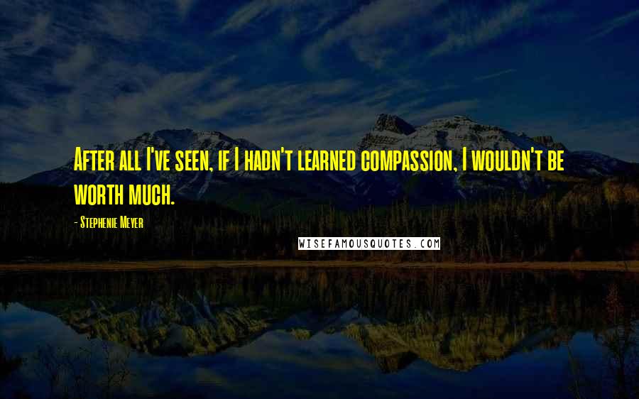 Stephenie Meyer Quotes: After all I've seen, if I hadn't learned compassion, I wouldn't be worth much.