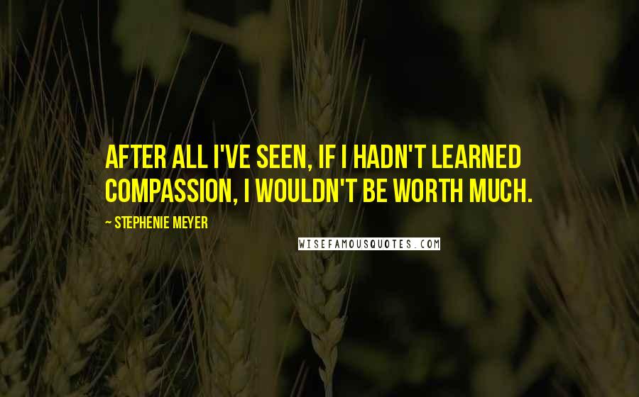 Stephenie Meyer Quotes: After all I've seen, if I hadn't learned compassion, I wouldn't be worth much.