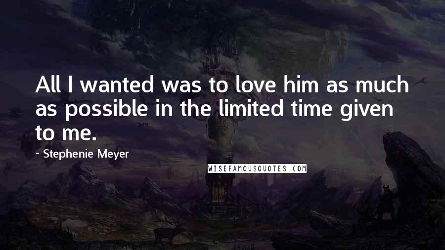 Stephenie Meyer Quotes: All I wanted was to love him as much as possible in the limited time given to me.